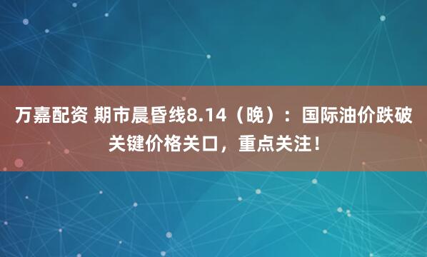 万嘉配资 期市晨昏线8.14（晚）：国际油价跌破关键价格关口，重点关注！