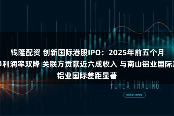 钱隆配资 创新国际港股IPO：2025年前五个月毛利率净利润率双降 关联方贡献近六成收入 与南山铝业国际差距显著