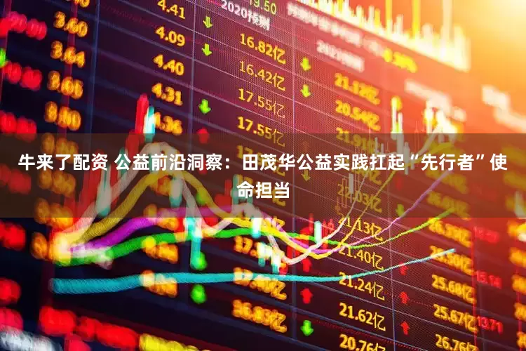 牛来了配资 公益前沿洞察：田茂华公益实践扛起“先行者”使命担当