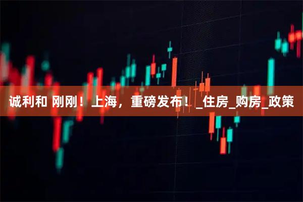 诚利和 刚刚！上海，重磅发布！_住房_购房_政策