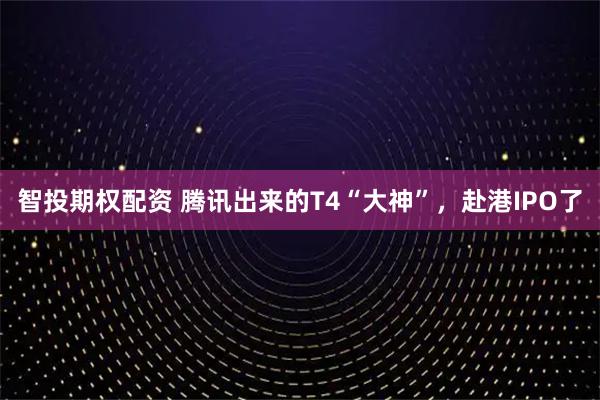 智投期权配资 腾讯出来的T4“大神”，赴港IPO了