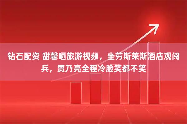 钻石配资 甜馨晒旅游视频，坐劳斯莱斯酒店观阅兵，贾乃亮全程冷脸笑都不笑