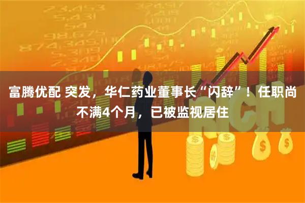 富腾优配 突发，华仁药业董事长“闪辞”！任职尚不满4个月，已被监视居住
