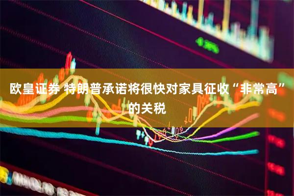 欧皇证券 特朗普承诺将很快对家具征收“非常高”的关税