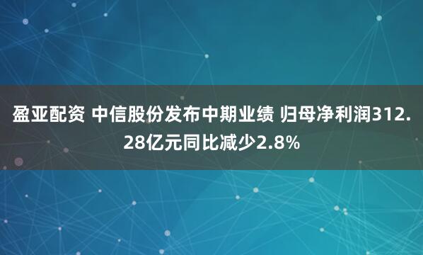 盈亚配资 中信股份发布中期业绩 归母净利润312.28亿元同比减少2.8%