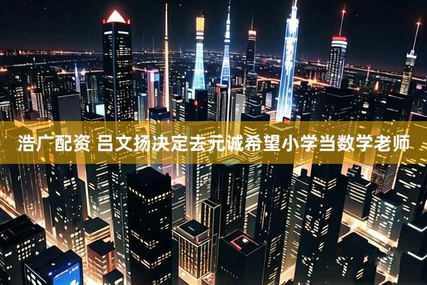 浩广配资 吕文扬决定去元诚希望小学当数学老师