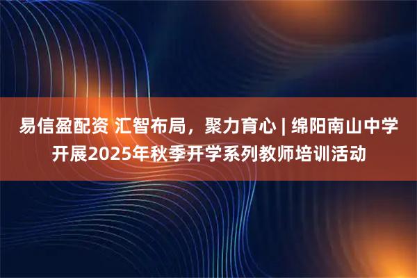 易信盈配资 汇智布局，聚力育心 | 绵阳南山中学开展2025年秋季开学系列教师培训活动