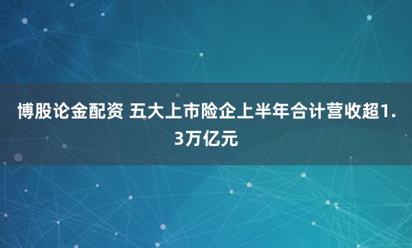 博股论金配资 五大上市险企上半年合计营收超1.3万亿元