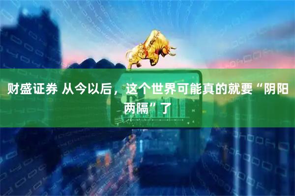 财盛证券 从今以后，这个世界可能真的就要“阴阳两隔”了