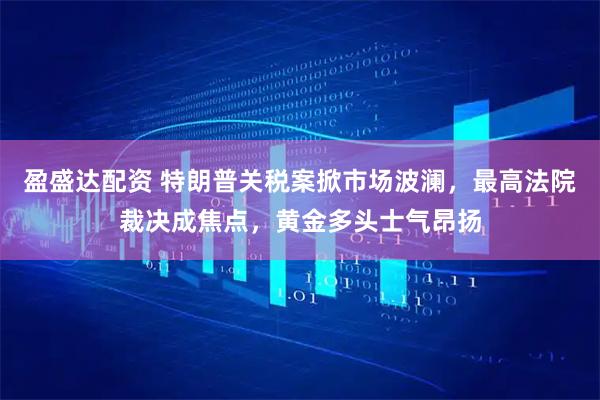 盈盛达配资 特朗普关税案掀市场波澜，最高法院裁决成焦点，黄金多头士气昂扬
