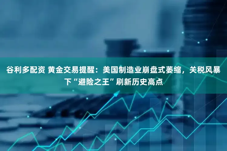 谷利多配资 黄金交易提醒：美国制造业崩盘式萎缩，关税风暴下“避险之王”刷新历史高点