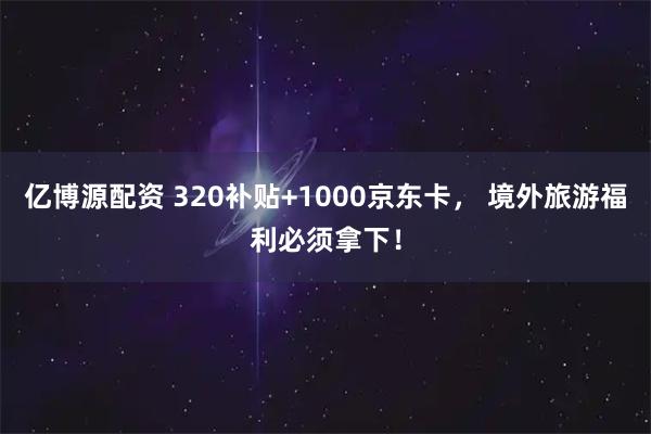 亿博源配资 320补贴+1000京东卡， 境外旅游福利必须拿下！
