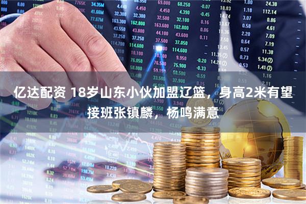 亿达配资 18岁山东小伙加盟辽篮，身高2米有望接班张镇麟，杨鸣满意