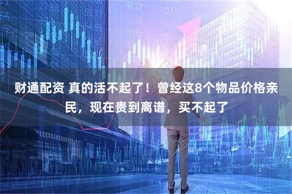 财通配资 真的活不起了！曾经这8个物品价格亲民，现在贵到离谱，买不起了
