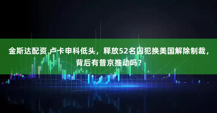 金斯达配资 卢卡申科低头，释放52名囚犯换美国解除制裁，背后有普京推动吗？