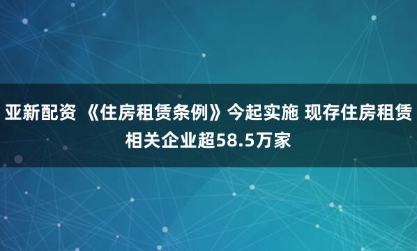 亚新配资 《住房租赁条例》今起实施 现存住房租赁相关企业超58.5万家