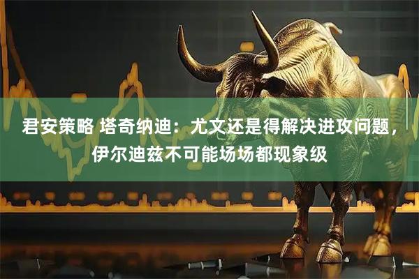 君安策略 塔奇纳迪：尤文还是得解决进攻问题，伊尔迪兹不可能场场都现象级