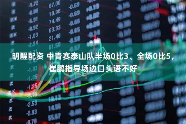 明醒配资 中青赛泰山队半场0比3、全场0比5，崔鹏指导场边口头语不好