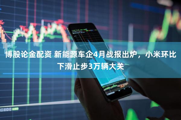 博股论金配资 新能源车企4月战报出炉，小米环比下滑止步3万辆大关