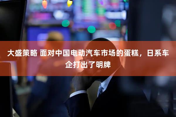 大盛策略 面对中国电动汽车市场的蛋糕，日系车企打出了明牌