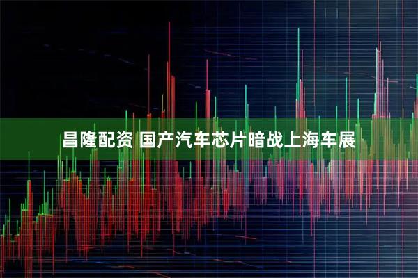 昌隆配资 国产汽车芯片暗战上海车展