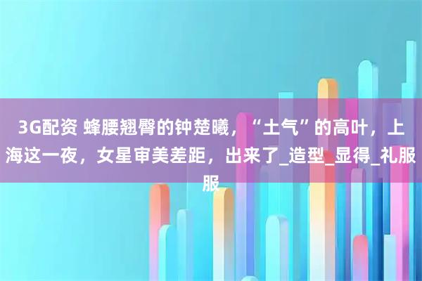 3G配资 蜂腰翘臀的钟楚曦，“土气”的高叶，上海这一夜，女星审美差距，出来了_造型_显得_礼服