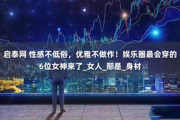 启泰网 性感不低俗，优雅不做作！娱乐圈最会穿的6位女神来了_女人_那是_身材