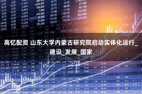 高忆配资 山东大学内蒙古研究院启动实体化运行_建设_发展_国家