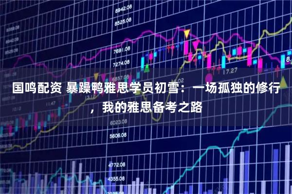 国鸣配资 暴躁鸭雅思学员初雪:一场孤独的修行,我的雅思备考之路