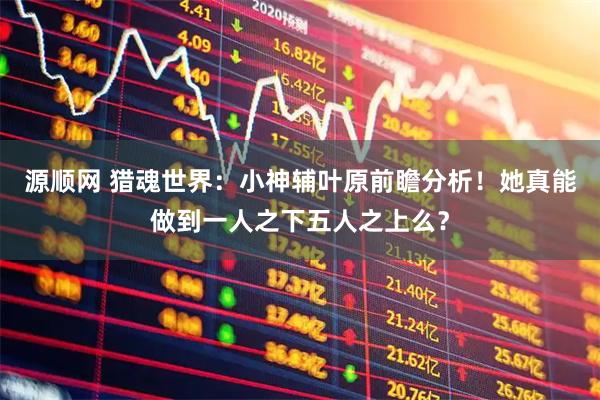 源顺网 猎魂世界:小神辅叶原前瞻分析!她真能做到一人之下五人之上么?