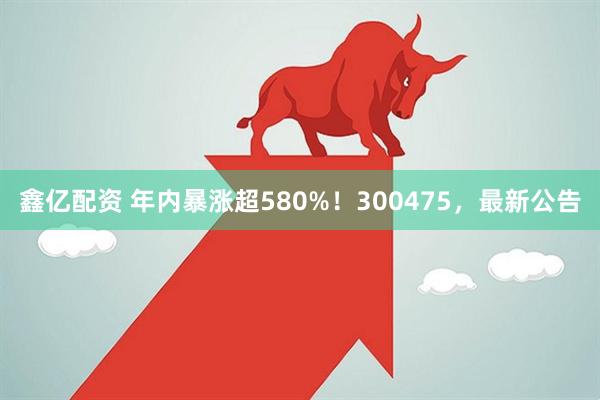 鑫亿配资 年内暴涨超580%！300475，最新公告
