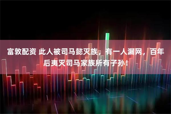 富敦配资 此人被司马懿灭族，有一人漏网，百年后夷灭司马家族所有子孙！