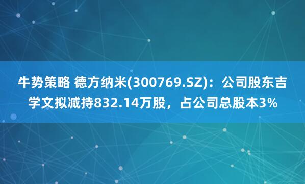 牛势策略 德方纳米(300769.SZ)：公司股东吉学文拟减持832.14万股，占公司总股本3%