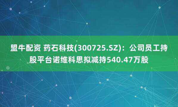 盟牛配资 药石科技(300725.SZ)：公司员工持股平台诺维科思拟减持540.47万股