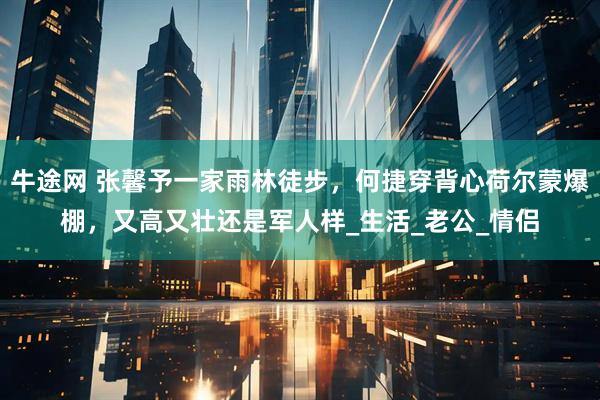 牛途网 张馨予一家雨林徒步,何捷穿背心荷尔蒙爆棚,又高又壮还是军人样_生活_老公_情侣