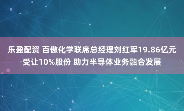 乐盈配资 百傲化学联席总经理刘红军19.86亿元受让10%股份 助力半导体业务融合发展