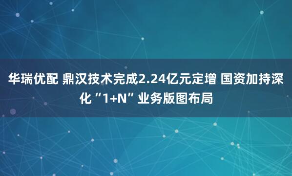 华瑞优配 鼎汉技术完成2.24亿元定增 国资加持深化“1+N”业务版图布局