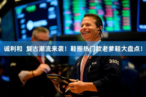 诚利和  复古潮流来袭！鞋圈热门款老爹鞋大盘点！