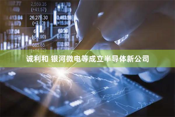 诚利和 银河微电等成立半导体新公司