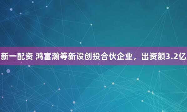 新一配资 鸿富瀚等新设创投合伙企业，出资额3.2亿