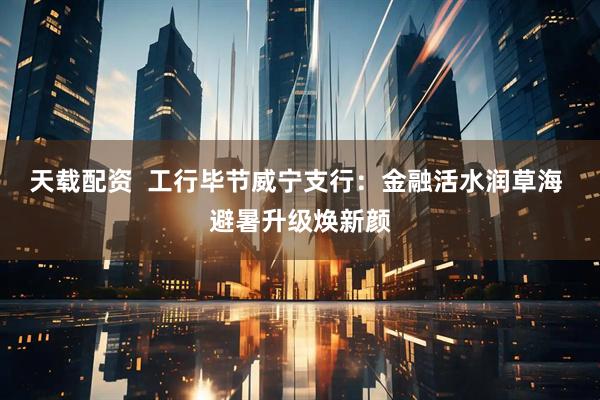 天载配资  工行毕节威宁支行：金融活水润草海 避暑升级焕新颜