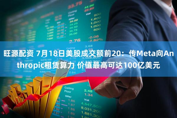 旺源配资 7月18日美股成交额前20：传Meta向Anthropic租赁算力 价值最高可达100亿美元