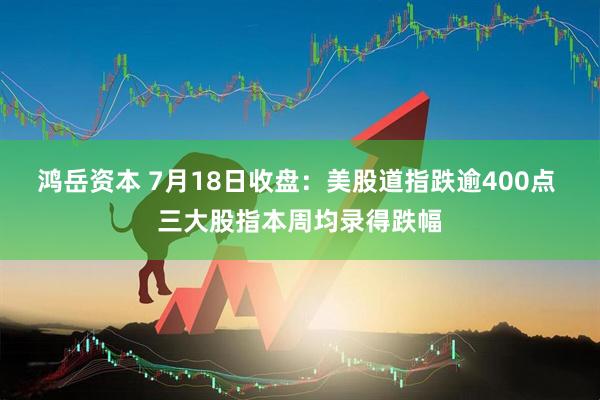 鸿岳资本 7月18日收盘：美股道指跌逾400点 三大股指本周均录得跌幅